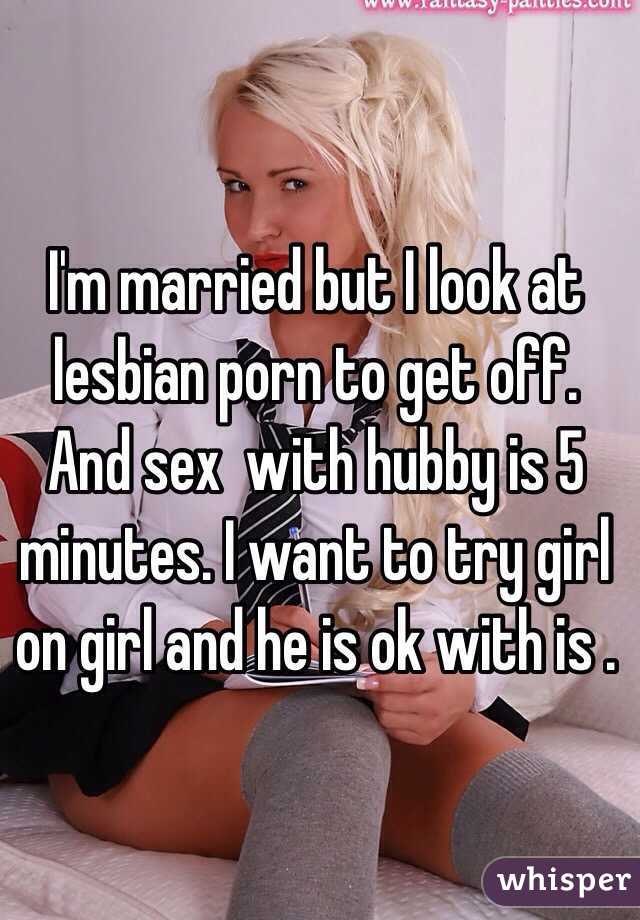 I'm married but I look at lesbian porn to get off. And sex  with hubby is 5 minutes. I want to try girl on girl and he is ok with is . 