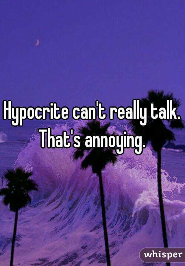 Hypocrite can't really talk. That's annoying. 