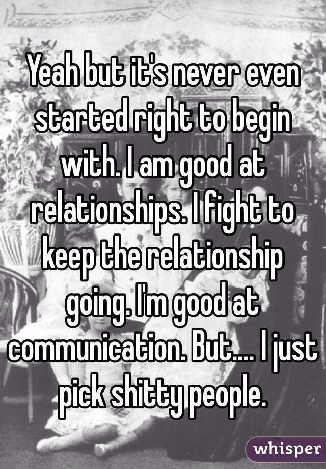 Yeah but it's never even started right to begin with. I am good at relationships. I fight to keep the relationship going. I'm good at communication. But.... I just pick shitty people. 