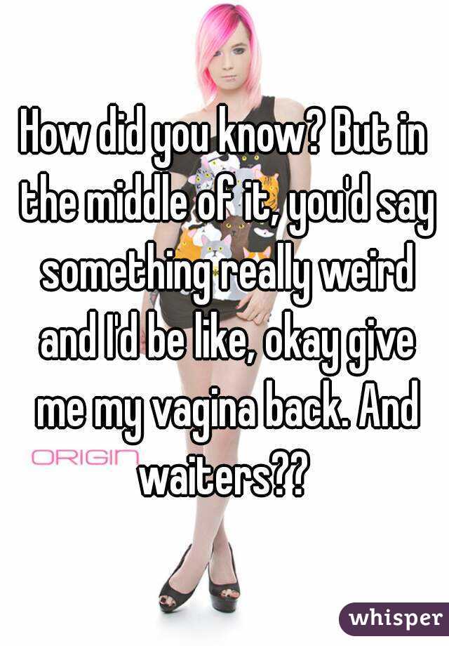 How did you know? But in the middle of it, you'd say something really weird and I'd be like, okay give me my vagina back. And waiters?? 