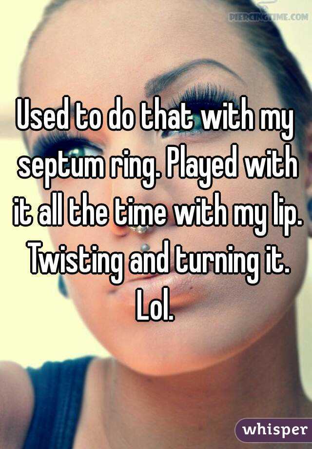 Used to do that with my septum ring. Played with it all the time with my lip. Twisting and turning it. Lol. 