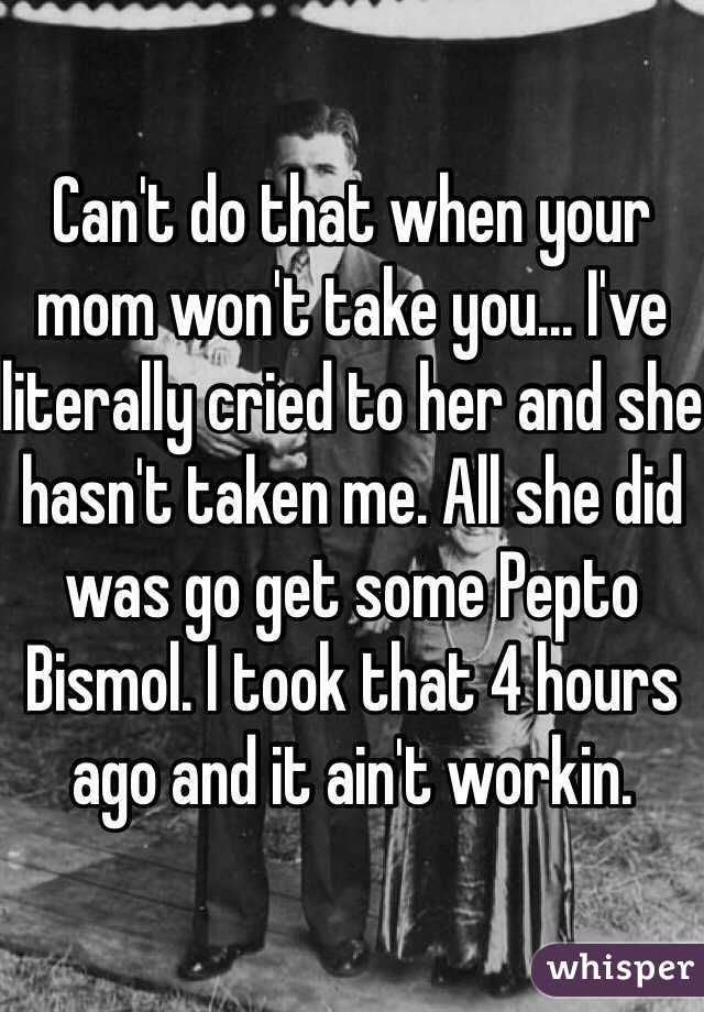 Can't do that when your mom won't take you... I've literally cried to her and she hasn't taken me. All she did was go get some Pepto Bismol. I took that 4 hours ago and it ain't workin.