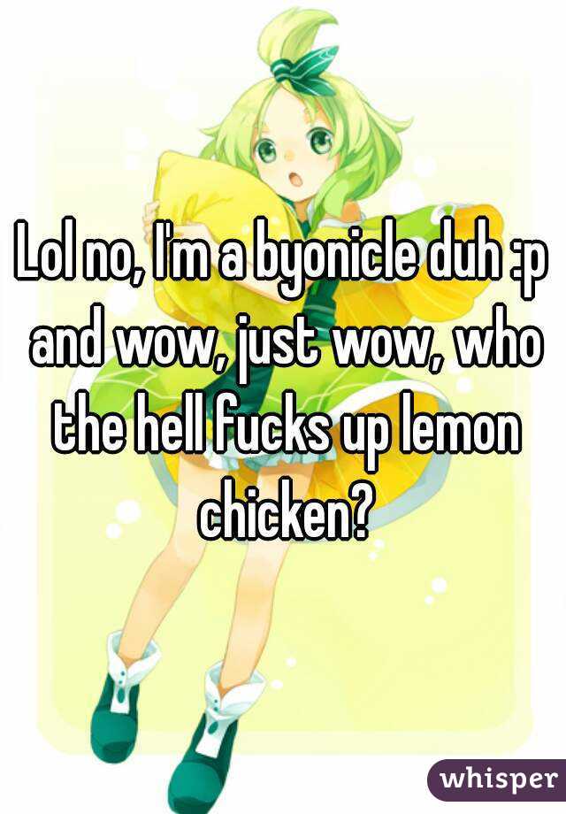 Lol no, I'm a byonicle duh :p and wow, just wow, who the hell fucks up lemon chicken?