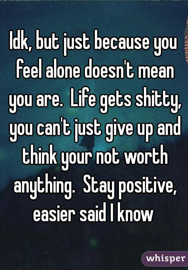 Idk, but just because you feel alone doesn't mean you are.  Life gets shitty, you can't just give up and think your not worth anything.  Stay positive, easier said I know 