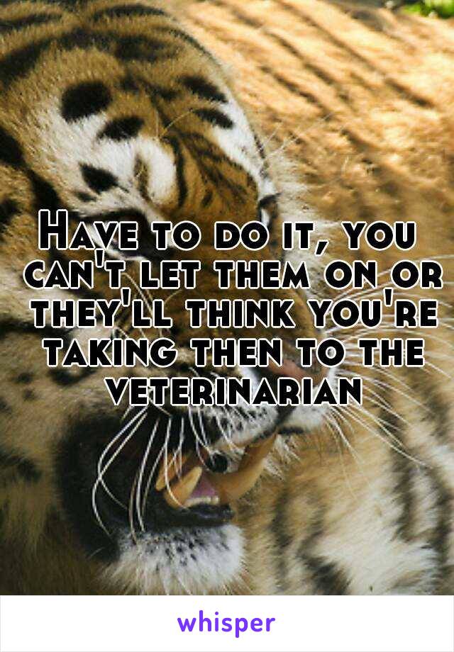 Have to do it, you can't let them on or they'll think you're taking then to the veterinarian