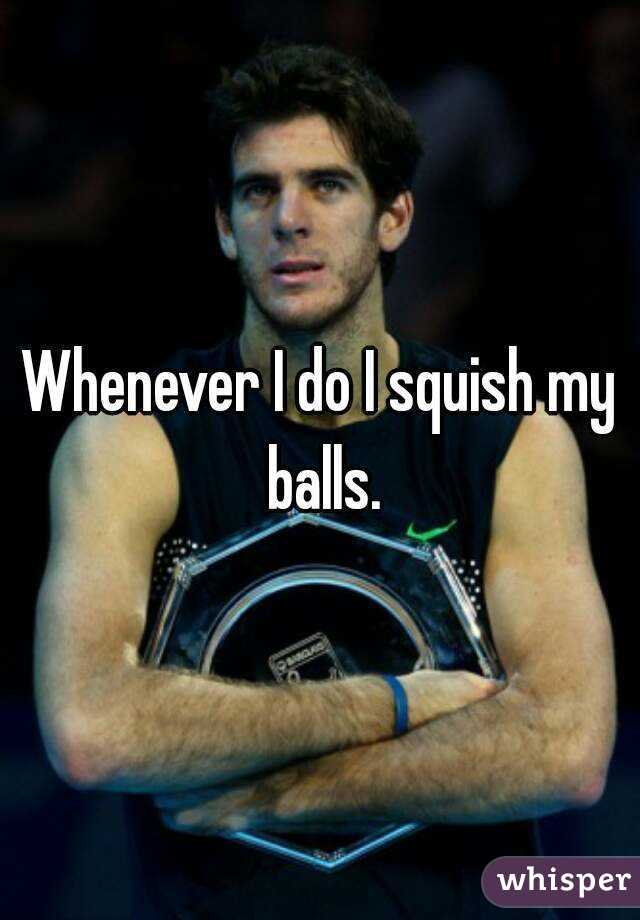 Whenever I do I squish my balls.