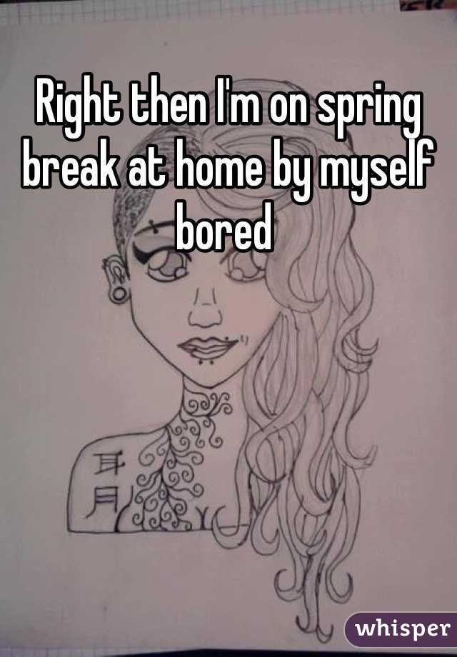 Right then I'm on spring break at home by myself bored 