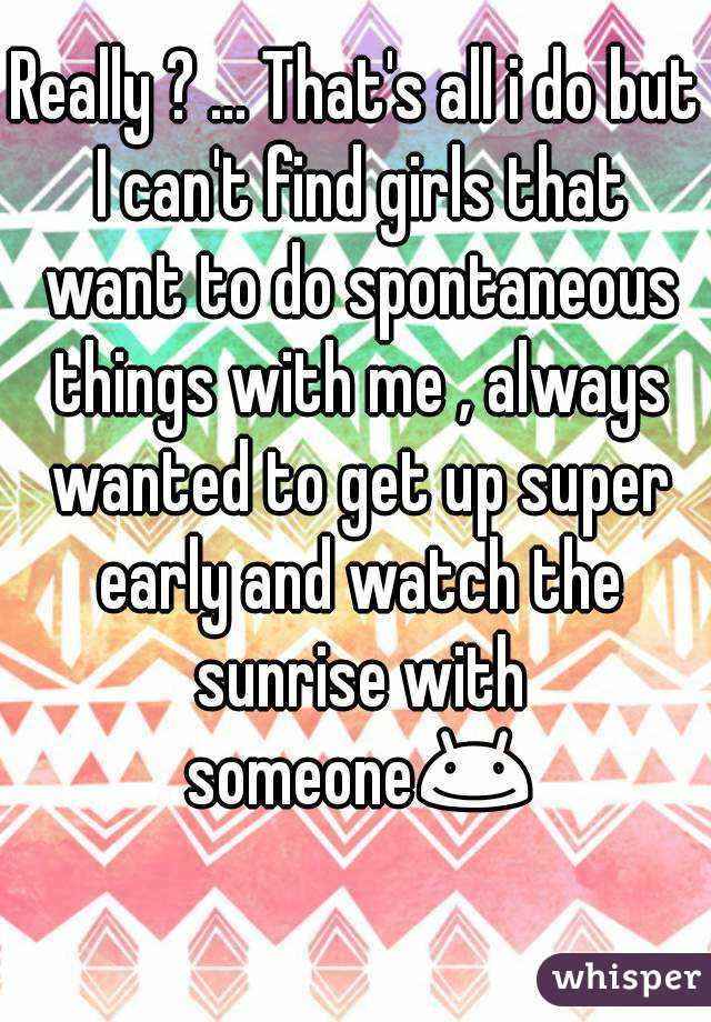Really ? ... That's all i do but I can't find girls that want to do spontaneous things with me , always wanted to get up super early and watch the sunrise with someone😊