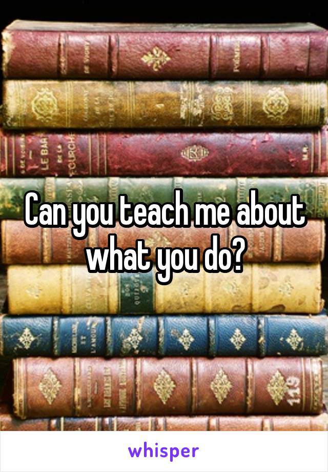 Can you teach me about what you do?