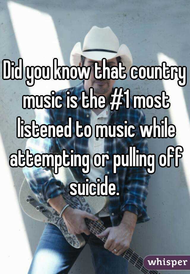 Did you know that country music is the #1 most listened to music while attempting or pulling off suicide. 