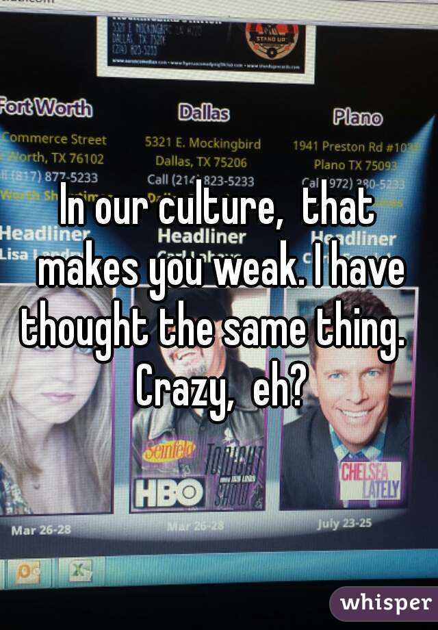 In our culture,  that makes you weak. I have thought the same thing.   Crazy,  eh?