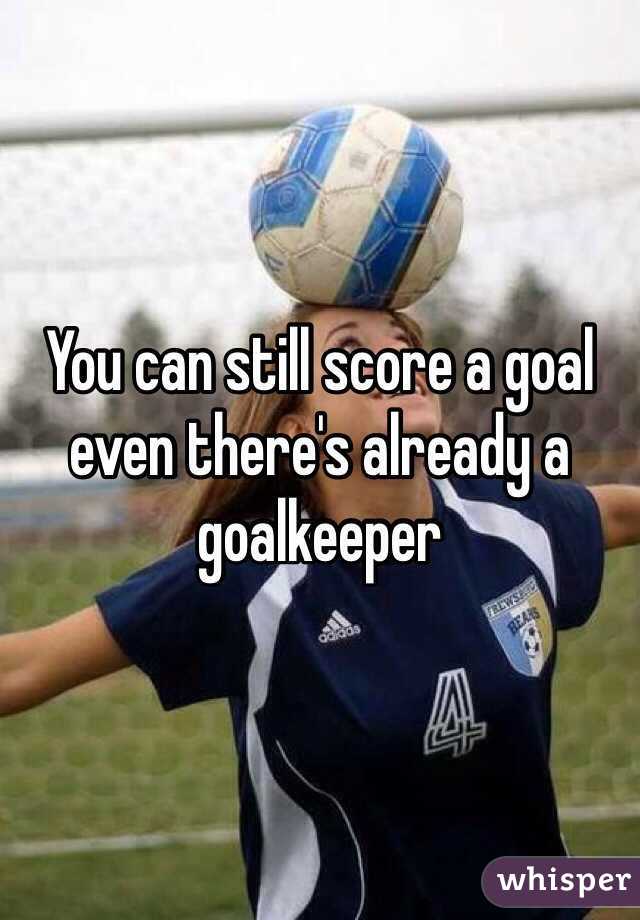 You can still score a goal even there's already a goalkeeper 