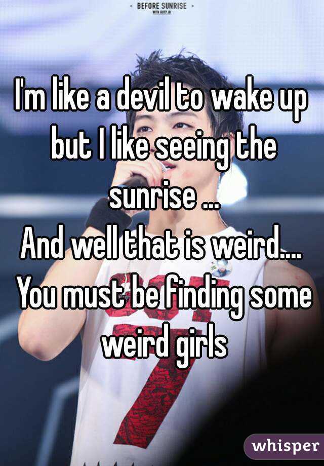 I'm like a devil to wake up but I like seeing the sunrise ...
And well that is weird.... You must be finding some weird girls