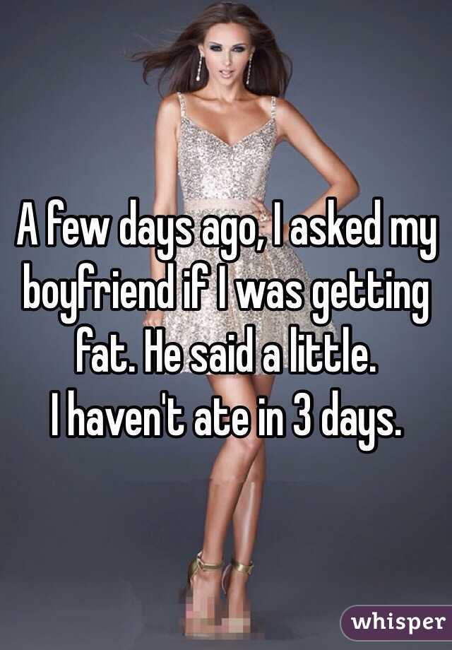 A few days ago, I asked my boyfriend if I was getting fat. He said a little.
I haven't ate in 3 days.