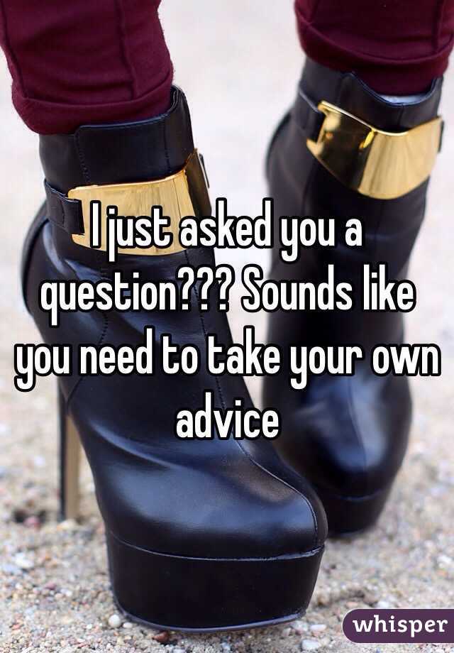 I just asked you a question??? Sounds like you need to take your own advice