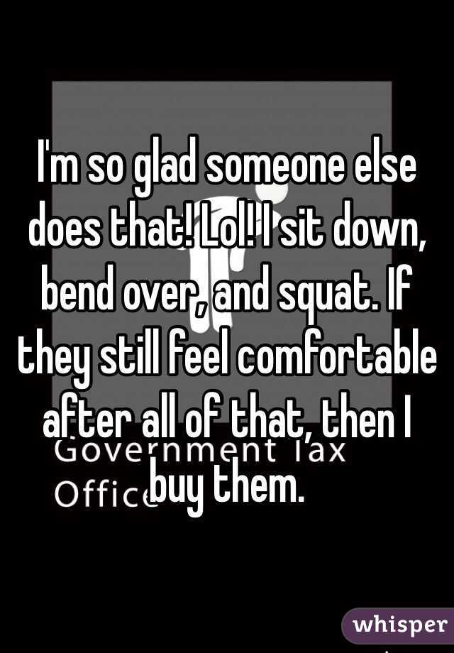 I'm so glad someone else does that! Lol! I sit down, bend over, and squat. If they still feel comfortable after all of that, then I buy them. 
