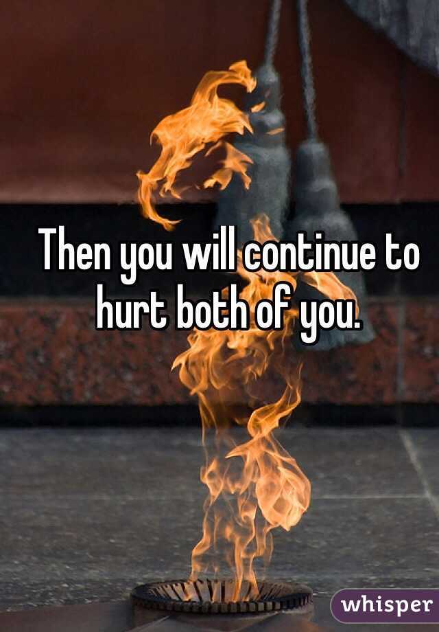 Then you will continue to hurt both of you. 
