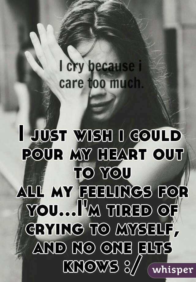 I just wish i could pour my heart out to you
 all my feelings for you...I'm tired of crying to myself, and no one elts knows :/