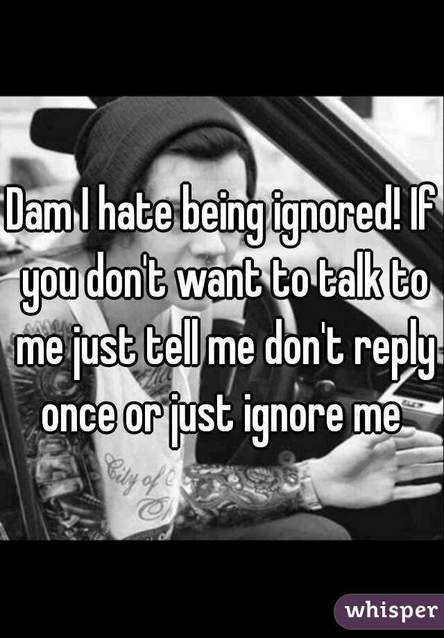 Dam I hate being ignored! If you don't want to talk to me just tell me don't reply once or just ignore me 