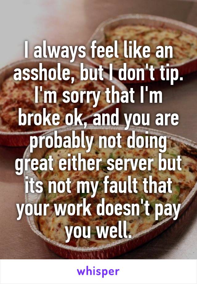 I always feel like an asshole, but I don't tip. I'm sorry that I'm broke ok, and you are probably not doing great either server but its not my fault that your work doesn't pay you well.