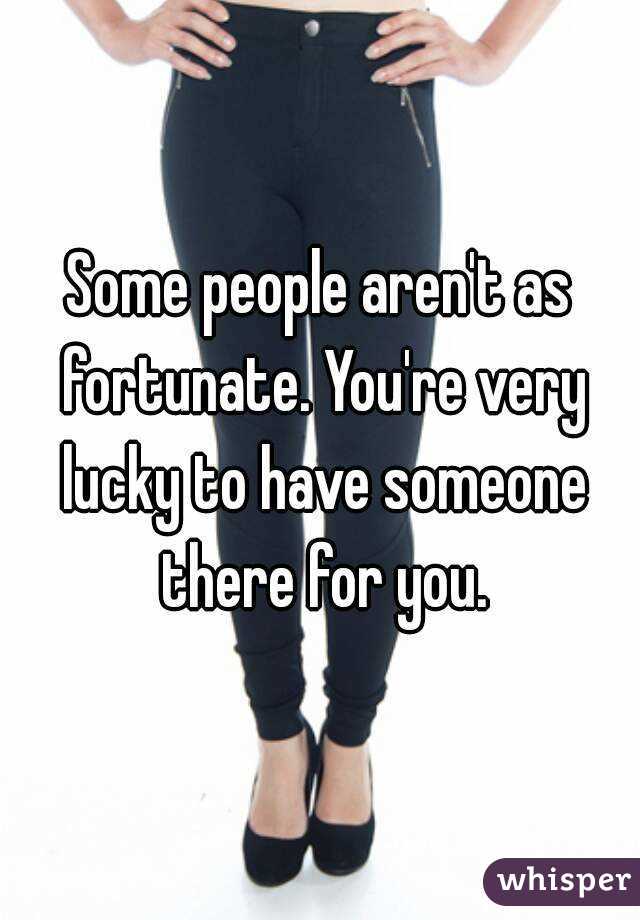 Some people aren't as fortunate. You're very lucky to have someone there for you.