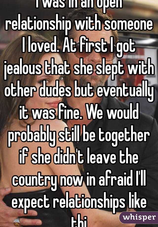I was in an open relationship with someone I loved. At first I got jealous that she slept with other dudes but eventually it was fine. We would probably still be together if she didn't leave the country now in afraid I'll expect relationships like thi