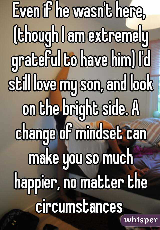 Even if he wasn't here, (though I am extremely grateful to have him) I'd still love my son, and look on the bright side. A change of mindset can make you so much happier, no matter the circumstances 