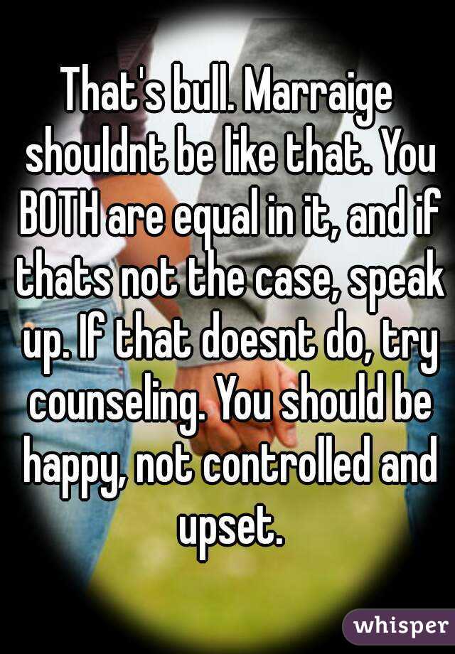 That's bull. Marraige shouldnt be like that. You BOTH are equal in it, and if thats not the case, speak up. If that doesnt do, try counseling. You should be happy, not controlled and upset.