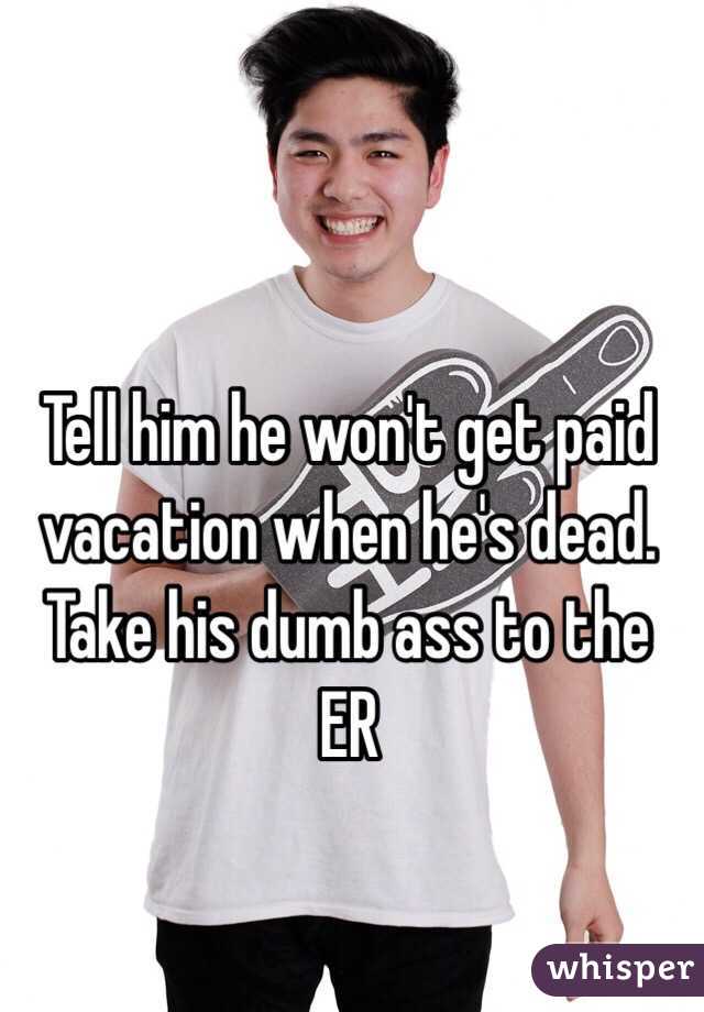 Tell him he won't get paid vacation when he's dead. Take his dumb ass to the ER