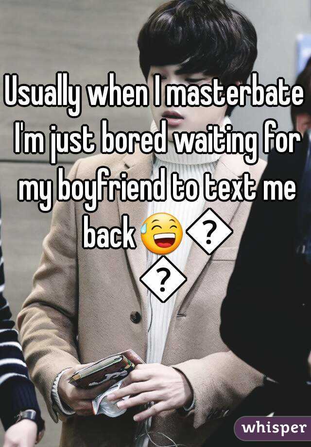 Usually when I masterbate I'm just bored waiting for my boyfriend to text me back😅😅😅