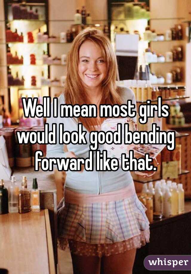 Well I mean most girls would look good bending forward like that. 