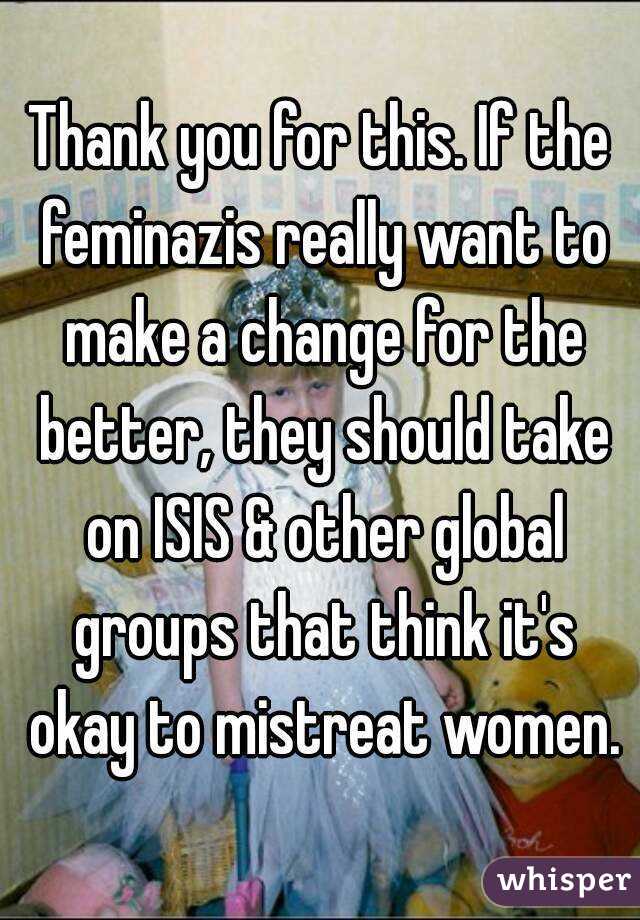Thank you for this. If the feminazis really want to make a change for the better, they should take on ISIS & other global groups that think it's okay to mistreat women.