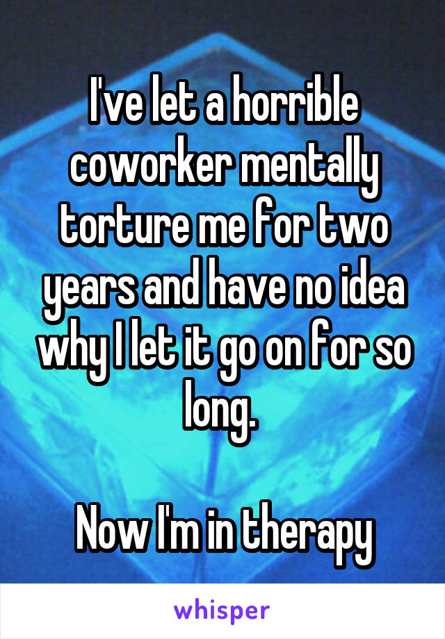 I've let a horrible coworker mentally torture me for two years and have no idea why I let it go on for so long. 

Now I'm in therapy