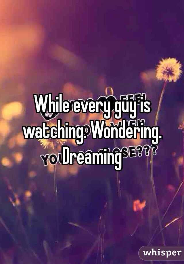 While every guy is watching. Wondering. Dreaming