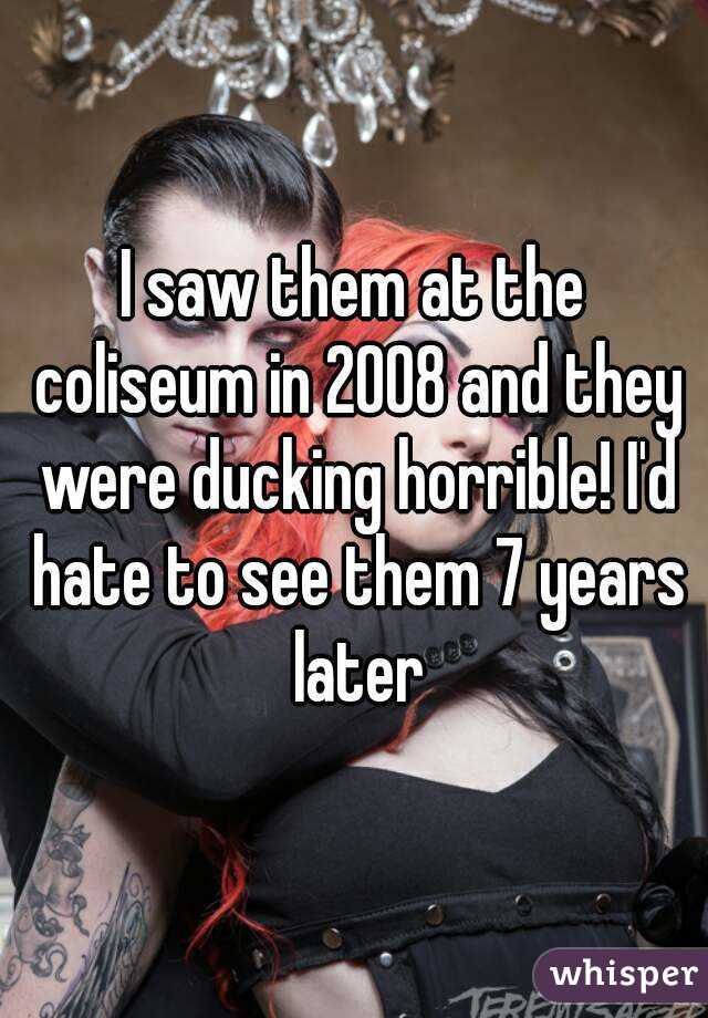 I saw them at the coliseum in 2008 and they were ducking horrible! I'd hate to see them 7 years later