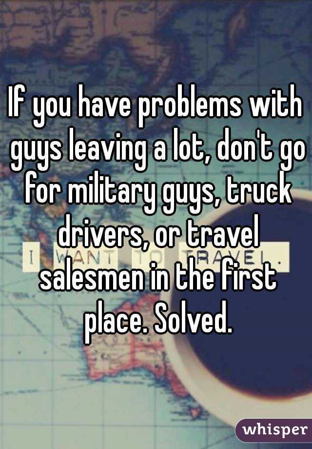 If you have problems with guys leaving a lot, don't go for military guys, truck drivers, or travel salesmen in the first place. Solved.