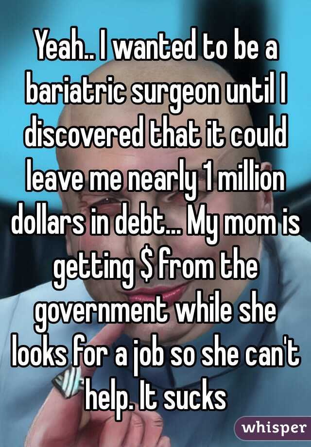 Yeah.. I wanted to be a bariatric surgeon until I discovered that it could leave me nearly 1 million dollars in debt... My mom is getting $ from the government while she looks for a job so she can't help. It sucks 