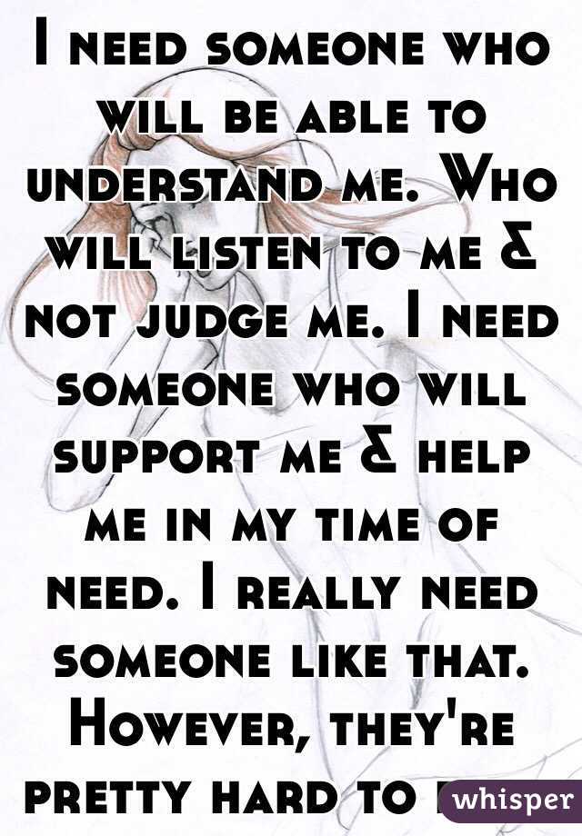 I need someone who will be able to understand me. Who will listen to me & not judge me. I need someone who will support me & help me in my time of need. I really need someone like that. However, they're pretty hard to find. 