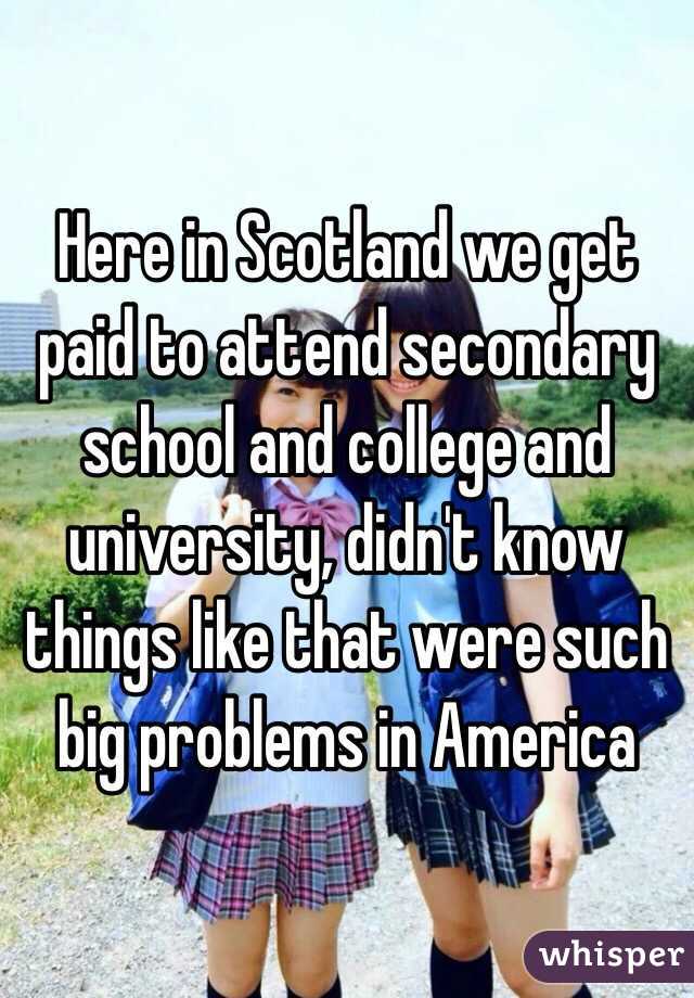 Here in Scotland we get paid to attend secondary school and college and university, didn't know things like that were such big problems in America