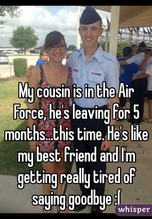 My cousin is in the Air Force, he's leaving for 5 months...this time. He's like my best friend and I'm getting really tired of saying goodbye :(