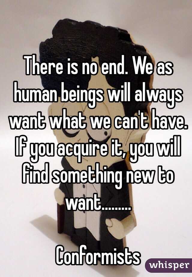 There is no end. We as human beings will always want what we can't have. If you acquire it, you will find something new to want.........

Conformists 