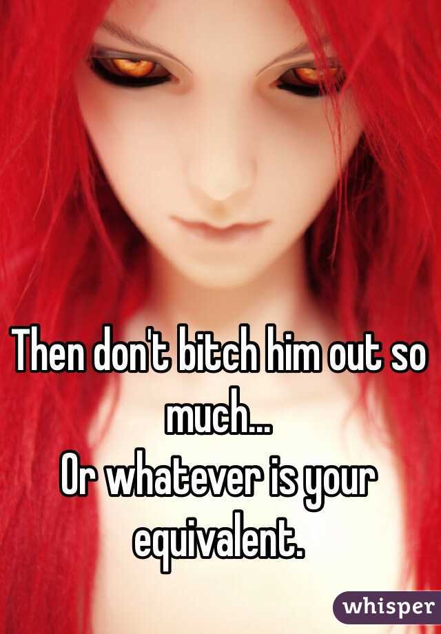 Then don't bitch him out so much...
Or whatever is your equivalent.