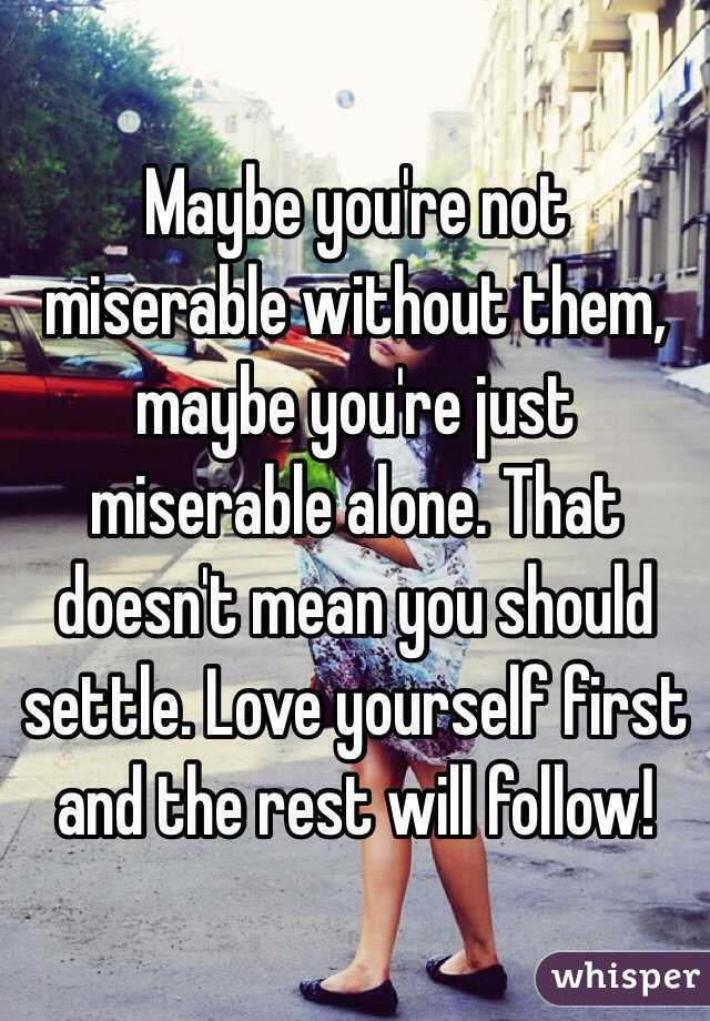 Maybe you're not miserable without them, maybe you're just miserable alone. That doesn't mean you should settle. Love yourself first and the rest will follow! 