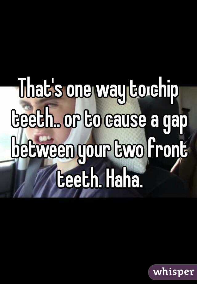 That's one way to chip teeth.. or to cause a gap between your two front teeth. Haha.