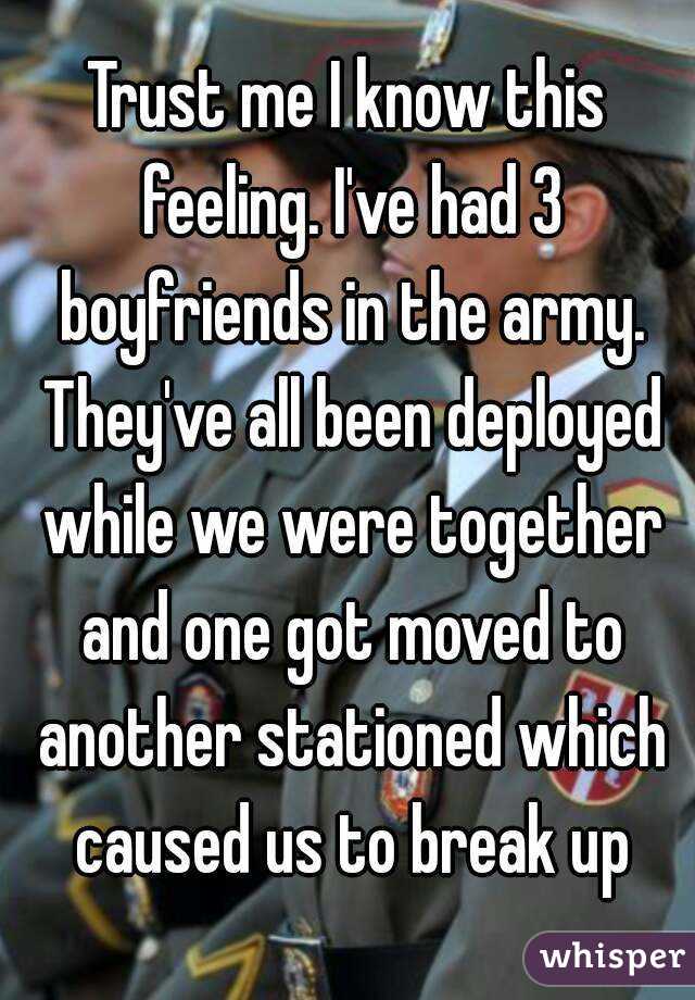 Trust me I know this feeling. I've had 3 boyfriends in the army. They've all been deployed while we were together and one got moved to another stationed which caused us to break up