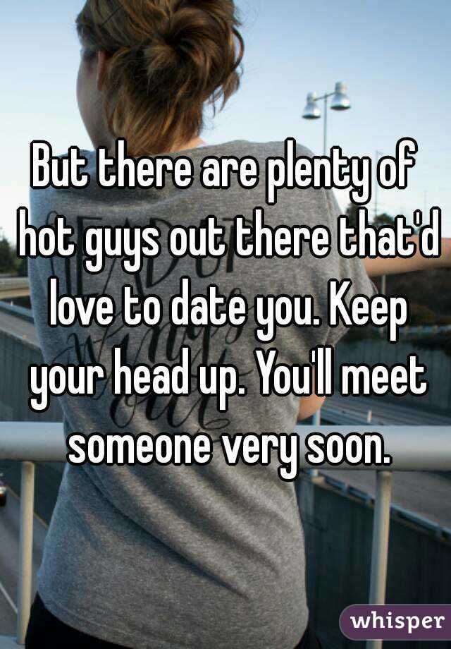 But there are plenty of hot guys out there that'd love to date you. Keep your head up. You'll meet someone very soon.
