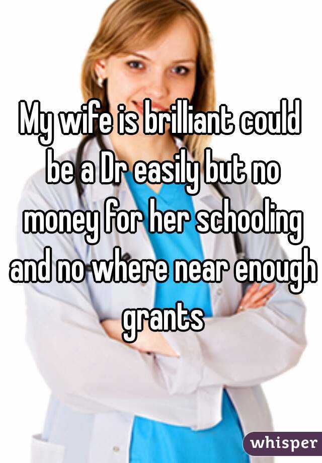 My wife is brilliant could be a Dr easily but no money for her schooling and no where near enough grants