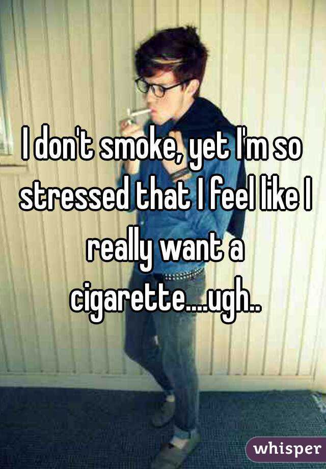 I don't smoke, yet I'm so stressed that I feel like I really want a cigarette....ugh..