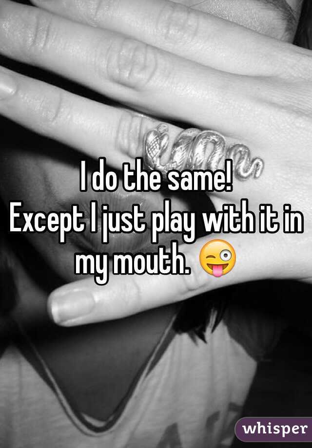 I do the same!
Except I just play with it in my mouth. 😜