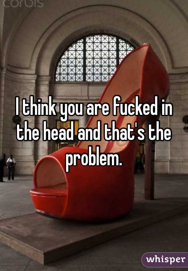 I think you are fucked in the head and that's the problem.